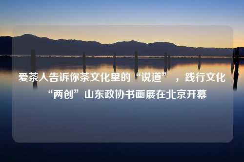 爱茶人告诉你茶文化里的“说道” ，践行文化“两创”山东政协书画展在北京开幕