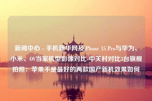 新闻中心 - 手机新华网及iPhone 15 Pro与华为、小米、OV当家机型影像对比-中关村对比3台旗舰拍照：苹果不是最好的两款国产新机效果如何