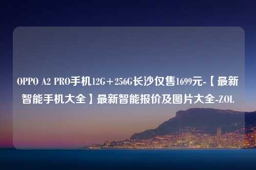 OPPO A2 PRO手机12G+256G长沙仅售1699元-【最新智能手机大全】最新智能报价及图片大全-ZOL