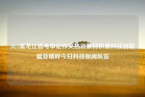 2021黑龙江省考申论作文热点素材积累科技创新篇及精粹今日科技新闻纵览