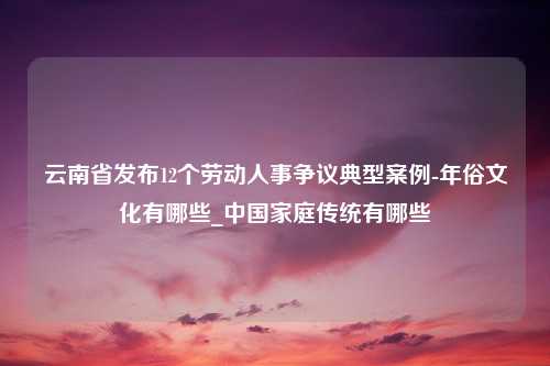 云南省发布12个劳动人事争议典型案例-年俗文化有哪些_中国家庭传统有哪些