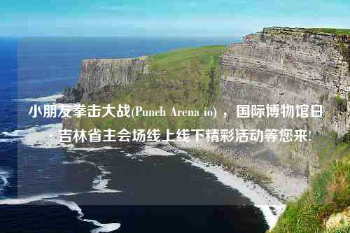 小朋友拳击大战(Punch Arena io) ，国际博物馆日·吉林省主会场线上线下精彩活动等您来!