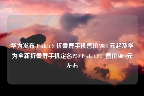 华为发布 Pocket S 折叠屏手机售价5988 元起及华为全新折叠屏手机定名P50 Pocket S：售价6000元左右